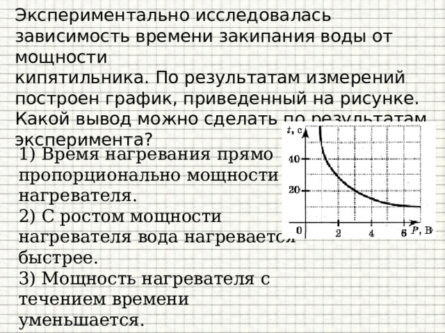Экспериментально исследовалась зависимость времени закипания воды от мощности  кипятильника. По результатам измерений  построен график, приведенный на рисунке.  Какой вывод можно сделать по результатам  эксперимента? 1) Время нагревания прямо пропорционально мощности нагревателя. 2) С ростом мощности нагревателя вода нагревается быстрее. 3) Мощность нагревателя с течением времени уменьшается. 4) С ростом мощности нагревателя вода нагревается медленнее. 