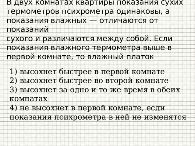 В двух комнатах квартиры показания сухих термометров психрометра одинаковы, а показания влажных — отличаются от показаний  сухого и различаются между собой. Если показания влажного термометра выше в первой комнате, то влажный платок 1) высохнет быстрее в первой комнате 2) высохнет быстрее во второй комнате 3) высохнет за одно и то же время в обеих комнатах 4) не высохнет в первой комнате, если показания психрометра в ней не изменятся 