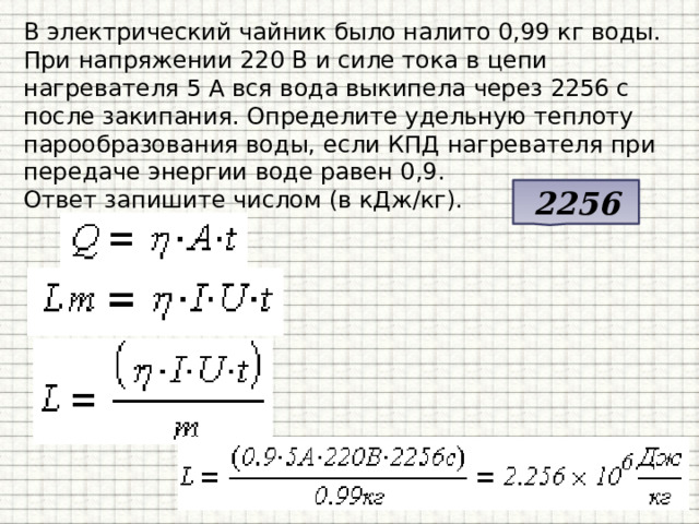 В электрический чайник было налито 0,99 кг воды. При напряжении 220 В и силе тока в цепи нагревателя 5 А вся вода выкипела через 2256 с после закипания. Определите удельную теплоту парообразования воды, если КПД нагревателя при передаче энергии воде равен 0,9.  Ответ запишите числом (в кДж/кг). 2256 