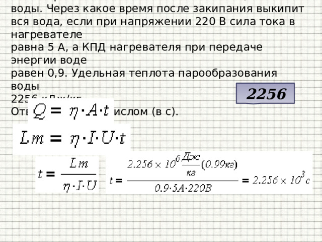 В электрическом чайнике было налито 0,99 кг воды. Через какое время после закипания выкипит вся вода, если при напряжении 220 В сила тока в нагревателе  равна 5 А, а КПД нагревателя при передаче энергии воде  равен 0,9. Удельная теплота парообразования воды  2256 кДж/кг.  Ответ запишите числом (в с). 2256 
