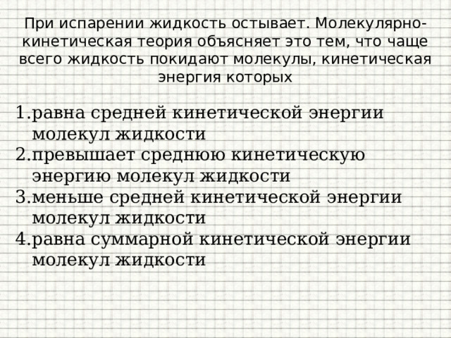 При испарении жидкость остывает. Молекулярно-кинетическая теория объясняет это тем, что чаще всего жидкость покидают молекулы, кинетическая энергия которых равна средней кинетической энергии молекул жидкости превышает среднюю кинетическую энергию молекул жидкости меньше средней кинетической энергии молекул жидкости равна суммарной кинетической энергии молекул жидкости 