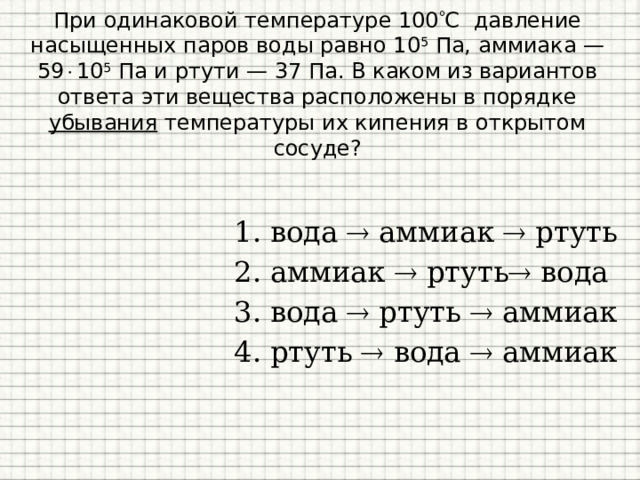 При одинаковой температуре 100  С давление насыщенных паров воды равно 10 5 Па, аммиака — 59  10 5 Па и ртути — 37 Па. В каком из вариантов ответа эти вещества расположены в порядке убывания температуры их кипения в открытом сосуде? вода  аммиак  ртуть  аммиак  ртуть  вода  вода  ртуть  аммиак ртуть  вода  аммиак  