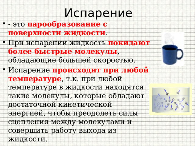 Испарение - это парообразование с поверхности жидкости . При испарении жидкость покидают более быстрые молекулы , обладающие большей скоростью. Испарение происходит при любой температуре , т.к. при любой температуре в жидкости находятся такие молекулы, которые обладают достаточной кинетической энергией, чтобы преодолеть силы сцепления между молекулами и совершить работу выхода из жидкости. 