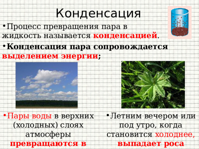 Конденсация Процесс превращения пара в жидкость называется  конденсацией . Конденсация пара сопровождается выделением энергии ; Пары воды в верхних (холодных) слоях атмосферы превращаются в облака Летним вечером или под утро, когда становится холоднее, выпадает роса 