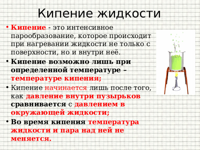 Кипение жидкости Кипение - это интенсивное парообразование, которое происходит при нагревании жидкости не только с поверхности, но и внутри неё. Кипение возможно лишь при определенной температуре – температуре кипения; Кипение начинается лишь после того, как давление внутри пузырьков сравнивается с давлением в окружающей жидкости; Во время кипения температура жидкости и пара над ней не меняется. 