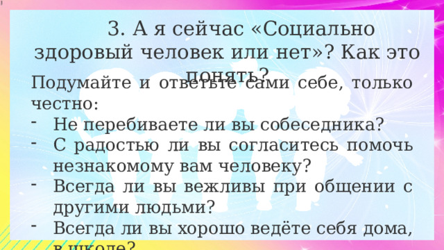  3. А я сейчас «Социально здоровый человек или нет»? Как это понять? Подумайте и ответьте сами себе, только честно: Не перебиваете ли вы собеседника? С радостью ли вы согласитесь помочь незнакомому вам человеку? Всегда ли вы вежливы при общении с другими людьми? Всегда ли вы хорошо ведёте себя дома, в школе? 