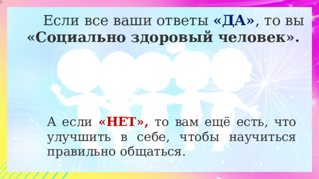  Если все ваши ответы «ДА» , то вы «Социально здоровый человек». А если «НЕТ», то вам ещё есть, что улучшить в себе, чтобы научиться правильно общаться. 