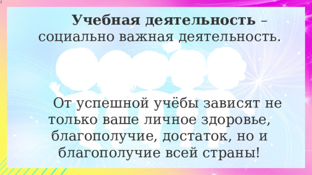  Учебная деятельность – социально важная деятельность. От успешной учёбы зависят не только ваше личное здоровье, благополучие, достаток, но и благополучие всей страны! 