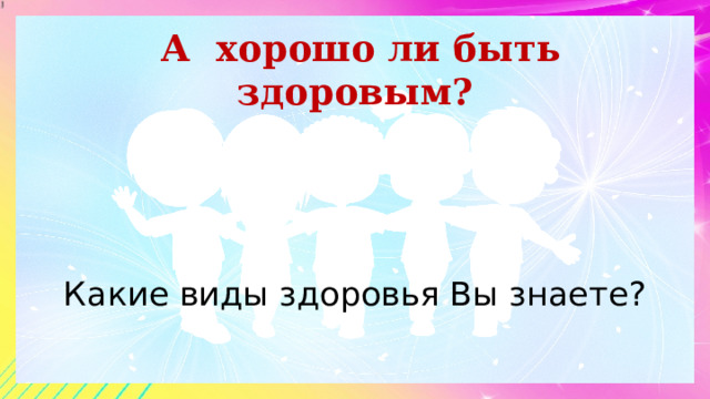 А хорошо ли быть здоровым? Какие виды здоровья Вы знаете? 