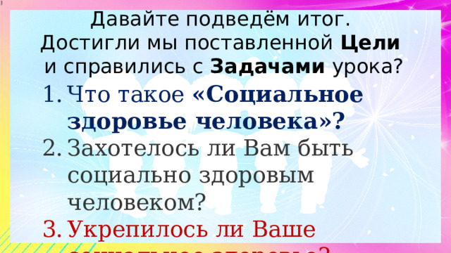 Давайте подведём итог.  Достигли мы поставленной Цели   и справились с Задачами урока? Что такое «Социальное здоровье человека»? Захотелось ли Вам быть социально здоровым человеком? Укрепилось ли Ваше социальное здоровье? 
