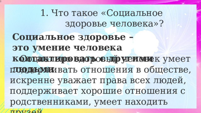 Что такое «Социальное  здоровье человека»? Социальное здоровье – это умение человека контактировать с другими людьми . Социально здоровый человек умеет поддерживать отношения в обществе, искренне уважает права всех людей, поддерживает хорошие отношения с родственниками, умеет находить друзей. 