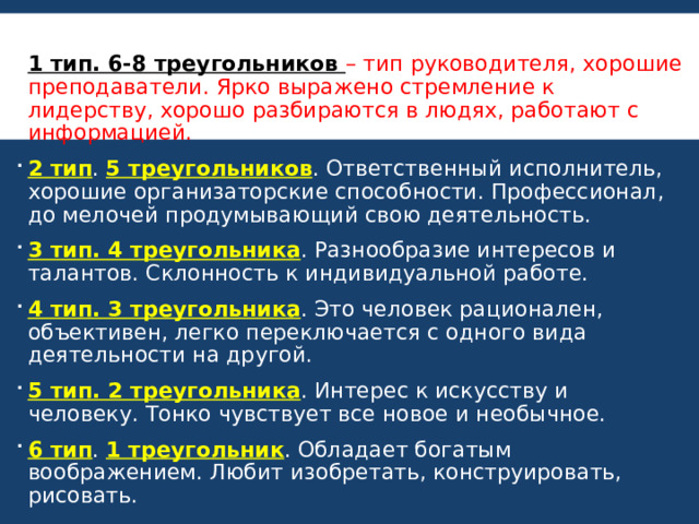 1 тип. 6-8 треугольников – тип руководителя, хорошие преподаватели. Ярко выражено стремление к лидерству, хорошо разбираются в людях, работают с информацией. 2 тип . 5 треугольников . Ответственный исполнитель, хорошие организаторские способности. Профессионал, до мелочей продумывающий свою деятельность. 3 тип. 4 треугольника . Разнообразие интересов и талантов. Склонность к индивидуальной работе. 4 тип. 3 треугольника . Это человек рационален, объективен, легко переключается с одного вида деятельности на другой. 5 тип. 2 треугольника . Интерес к искусству и человеку. Тонко чувствует все новое и необычное. 6 тип . 1 треугольник . Обладает богатым воображением. Любит изобретать, конструировать, рисовать. 