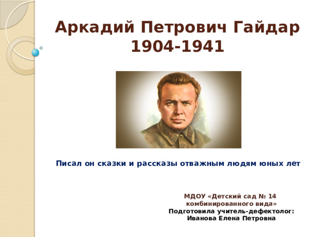 Аркадий Петрович Гайдар  1904-1941 Писал он сказки и рассказы отважным людям юных лет МДОУ «Детский сад № 14 комбинированного вида» Подготовила учитель-дефектолог: Иванова Елена Петровна 