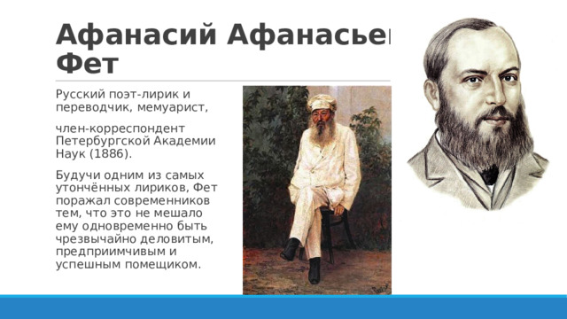 Афанасий Афанасьевич Фет Русский поэт-лирик и переводчик, мемуарист, член-корреспондент Петербургской Академии Наук (1886). Будучи одним из самых утончённых лириков, Фет поражал современников тем, что это не мешало ему одновременно быть чрезвычайно деловитым, предприимчивым и успешным помещиком. 