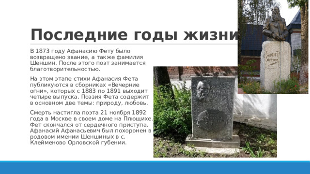 Последние годы жизни В 1873 году Афанасию Фету было возвращено звание, а также фамилия Шеншин. После этого поэт занимается благотворительностью. На этом этапе стихи Афанасия Фета публикуются в сборниках «Вечерние огни», которых с 1883 по 1891 выходит четыре выпуска. Поэзия Фета содержит в основном две темы: природу, любовь. Смерть настигла поэта 21 ноября 1892 года в Москве в своем доме на Плющихе. Фет скончался от сердечного приступа. Афанасий Афанасьевич был похоронен в родовом имении Шеншиных в с. Клейменово Орловской губении. 