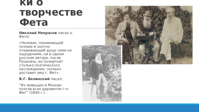 Современники о творчестве Фета Николай Некрасов писал о Фете: «Человек, понимающий поэзию и охотно открывающий душу свою ее ощущениям, ни в одном русском авторе, после Пушкина, не почерпнёт столько поэтического наслаждения, сколько доставит ему г. Фет». В.Г. Белинский писал: “ Из живущих в Москве поэтов всех даровитее г-н Фет” (1840 г.) . 