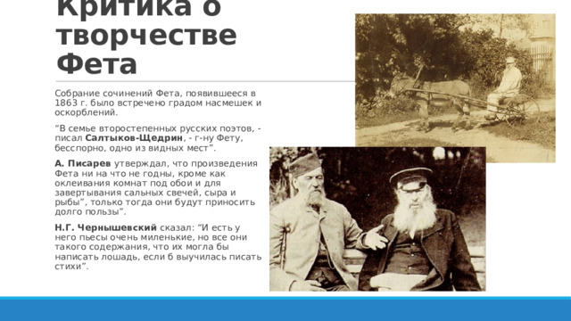 Критика о творчестве Фета Собрание сочинений Фета, появившееся в 1863 г. было встречено градом насмешек и оскорблений. “ В семье второстепенных русских поэтов, - писал Салтыков-Щедрин , - г-ну Фету, бесспорно, одно из видных мест”. А. Писарев утверждал, что произведения Фета ни на что не годны, кроме как оклеивания комнат под обои и для завертывания сальных свечей, сыра и рыбы”, только тогда они будут приносить долго пользы”. Н.Г. Чернышевский сказал: “И есть у него пьесы очень миленькие, но все они такого содержания, что их могла бы написать лошадь, если б выучилась писать стихи”. 