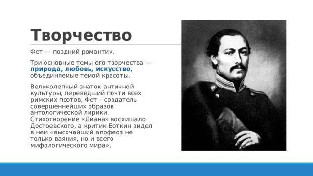 Творчество Фет — поздний романтик. Три основные темы его творчества — природа, любовь, искусство , объединяемые темой красоты. Великолепный знаток античной культуры, переведший почти всех римских поэтов, Фет – создатель совершеннейших образов антологической лирики. Стихотворение «Диана» восхищало Достоевского, а критик Боткин видел в нем «высочайший апофеоз не только ваяния, но и всего мифологического мира». 