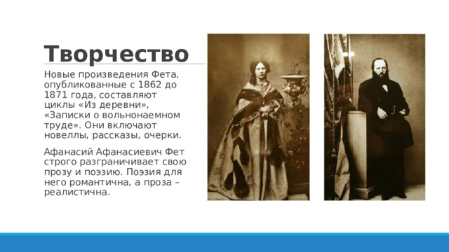 Творчество Новые произведения Фета, опубликованные с 1862 до 1871 года, составляют циклы «Из деревни», «Записки о вольнонаемном труде». Они включают новеллы, рассказы, очерки. Афанасий Афанасиевич Фет строго разграничивает свою прозу и поэзию. Поэзия для него романтична, а проза – реалистична. 