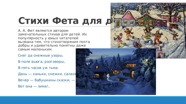 Стихи Фета для детей А. А. Фет является автором замечательных стихов для детей. Их популярность у юных читателей вызвана тем, что стихотворения поэта добры и удивительно понятны даже самым маленьким. Снег да снежные узоры, В поле вьюга, разговоры, В пять часов уж тьма. День — коньки, снежки, салазки, Вечер — бабушкины сказки, — Вот она — зима!.. 
