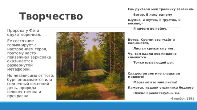 Творчество Ель рукавом мне тропинку завесила.  Ветер. В лесу одному Шумно, и жутко, и грустно, и весело,-  Я ничего не пойму.  Ветер. Кругом все гудёт и колышется,  Листья кружатся у ног. Чу, там вдали неожиданно слышится  Тонко взывающий рог.  Сладостен зов мне глашатая медного!  Мертвые что мне листы! Кажется, издали странника бедного  Нежно приветствуешь ты. 4 ноября 1891 Природа у Фета одухотворенная. Ее состояние гармонирует с настроением героя, поэтому часто пейзажная зарисовка оказывается развернутой метафорой. Но независимо от того, буря описывается или солнечный весенний день, природа величественна и прекрасна. 