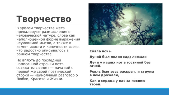 Творчество В зрелом творчестве Фета превалируют размышления о человеческой натуре, слове как неполноценной форме выражения неуловимой мысли, а также о изменчивости и конечности всего, что радостно описывалось в раннем творчестве. Но вплоть до последней написанной строчки поэт-созидатель ведет — начатый с первой же своей поэтической строки — неумолчный разговор о Любви, Красоте и Жизни. Сияла ночь. Луной был полон сад; лежали Лучи у наших ног в гостиной без огней. Рояль был весь раскрыт, и струны в нем дрожали, Как и сердца у нас за песнею твоей. 
