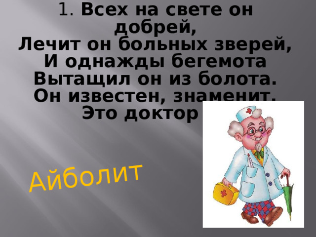 1. Всех на свете он добрей,  Лечит он больных зверей,  И однажды бегемота  Вытащил он из болота.  Он известен, знаменит,  Это доктор …  Айболит 