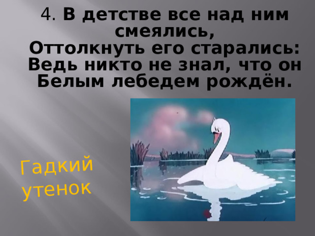 Гадкий утенок 4. В детстве все над ним смеялись, Оттолкнуть его старались: Ведь никто не знал, что он Белым лебедем рождён.  
