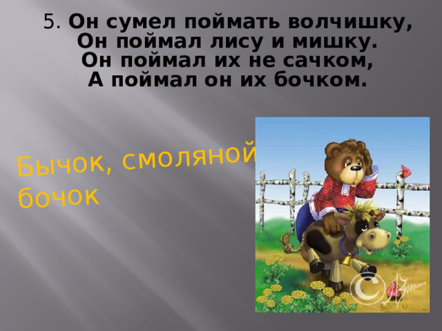 Бычок, смоляной бочок 5. Он сумел поймать волчишку,  Он поймал лису и мишку.  Он поймал их не сачком,  А поймал он их бочком. 