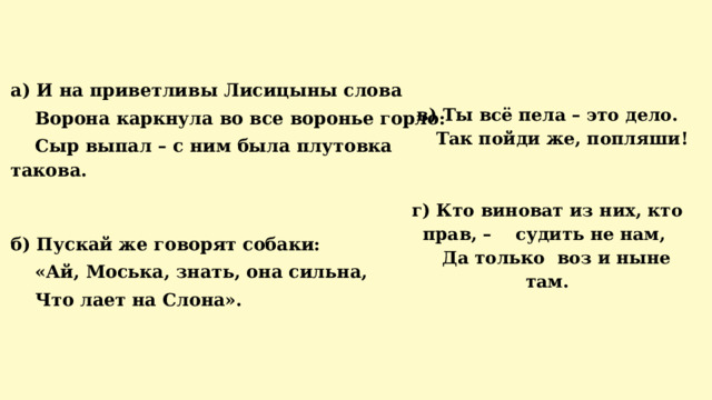   а) И на приветливы Лисицыны слова  Ворона каркнула во все воронье горло:  Сыр выпал – с ним была плутовка такова.   б) Пускай же говорят собаки:  «Ай, Моська, знать, она сильна,  Что лает на Слона».     в) Ты всё пела – это дело.  Так пойди же, попляши!    г) Кто виноват из них, кто прав, – судить не нам,  Да только воз и ныне там.   