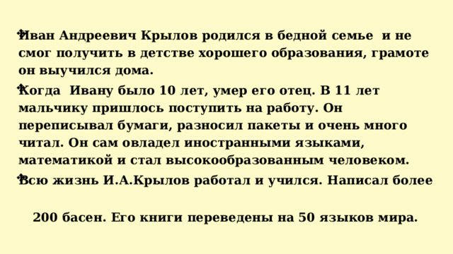Иван Андреевич Крылов родился в бедной семье и не смог получить в детстве хорошего образования, грамоте он выучился дома. Когда Ивану было 10 лет, умер его отец. В 11 лет мальчику пришлось поступить на работу. Он переписывал бумаги, разносил пакеты и очень много читал. Он сам овладел иностранными языками, математикой и стал высокообразованным человеком. Всю жизнь И.А.Крылов работал и учился. Написал более  200 басен. Его книги переведены на 50 языков мира.    