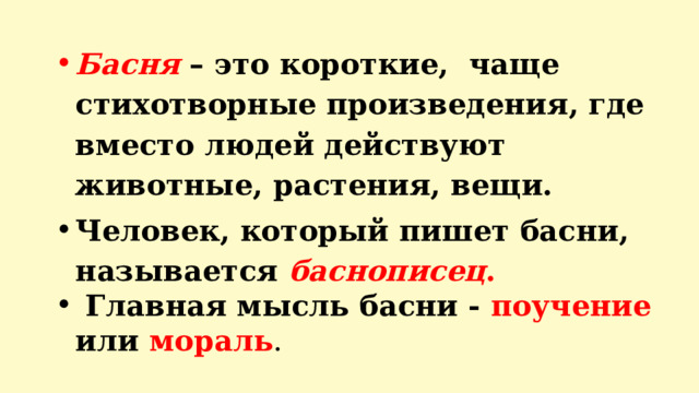 Басня – это короткие, чаще стихотворные произведения, где вместо людей действуют животные, растения, вещи. Человек, который пишет басни, называется баснописец .  Главная мысль басни - поучение или мораль .     