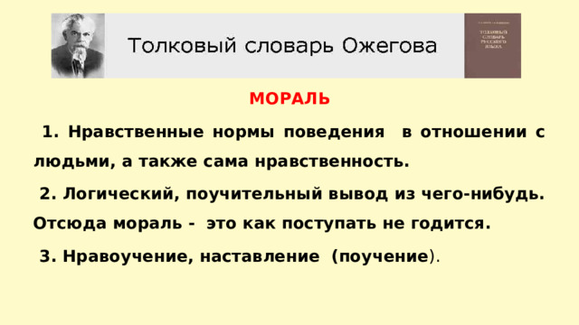 МОРАЛЬ  1. Нравственные нормы поведения в отношении с людьми, а также сама нравственность.  2. Логический, поучительный вывод из чего-нибудь. Отсюда мораль - это как поступать не годится.  3. Нравоучение, наставление (поучение ). 
