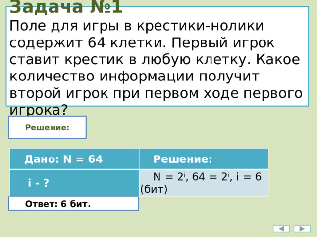 Задача №1  Поле для игры в крестики-нолики содержит 64 клетки. Первый игрок ставит крестик в любую клетку. Какое количество информации получит второй игрок при первом ходе первого игрока? Решение: Дано: N = 64   i - ? Решение: N = 2 i , 64 = 2 i , i = 6 (бит) Ответ: 6 бит. 