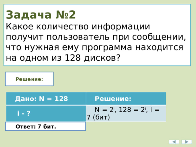 Задача №2  Какое количество информации получит пользователь при сообщении, что нужная ему программа находится на одном из 128 дисков? Решение: Дано: N = 128   i - ? Решение: N = 2 i , 128 = 2 i , i = 7 (бит) Ответ: 7 бит. 