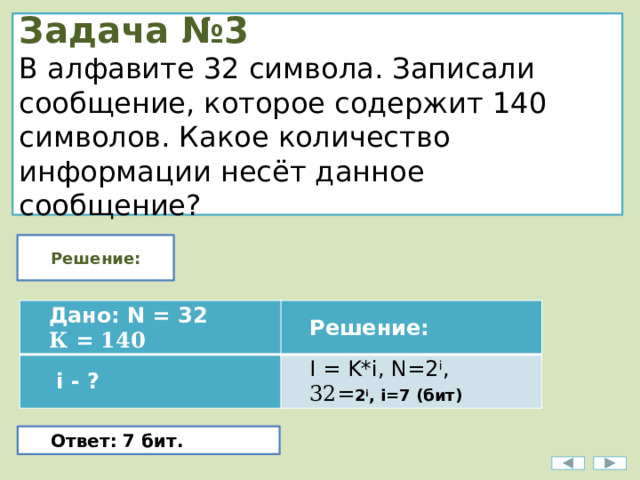 Задача №3  В алфавите 32 символа. Записали сообщение, которое содержит 140 символов. Какое количество информации несёт данное сообщение? Решение: Дано: N = 32   i - ? К = 140 Решение: I = K*i, N=2 i , 32= 2 i , i=7 (бит) Ответ: 7 бит. 