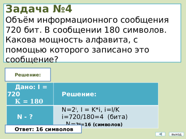 Задача №4  Объём информационного сообщения 720 бит. В сообщении 180 символов. Какова мощность алфавита, с помощью которого записано это сообщение? Решение: Дано: I = 720   N - ? К = 180 Решение: N=2 i , I = K*i, i=I/K i=720/180=4 (бита)  N = 2 4 =16 (символов) Ответ: 16 символов выход 