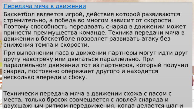 Передача мяча в движении Баскетбол является игрой, действия которой развиваются стремительно, а победа во многом зависит от скорости. Поэтому способность передавать снаряд в движении может принести преимущества команде. Техника передачи мяча в движении в баскетболе позволяет развивать атаку без снижения темпа и скорости. При выполнении паса в движении партнеры могут идти друг другу навстречу или двигаться параллельно. При параллельном движении тот из партнеров, который получил снаряд, постоянно опережает другого и находится несколько впереди и сбоку. Технически передача мяча в движении схожа с пасом с места, только бросок совмещается с ловлей снаряда и двухшажным ритмом передвижения, когда делается шаг и потом надо сделать шаг еще перед пасом. 