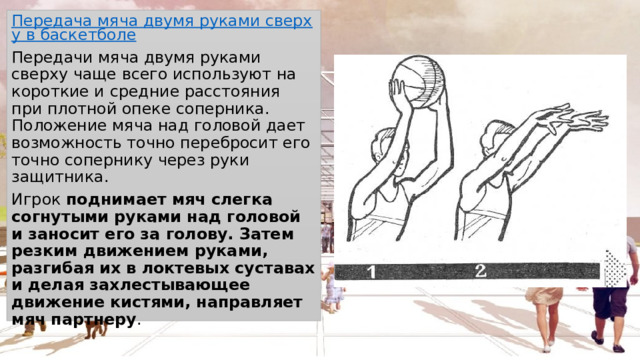 Передача мяча двумя руками сверху в баскетболе Передачи мяча двумя руками сверху чаще всего используют на короткие и средние расстояния при плотной опеке соперника. Положение мяча над головой дает возможность точно перебросит его точно сопернику через руки защитника. Игрок  поднимает мяч слегка согнутыми руками над головой и заносит его за голову. Затем резким движением руками, разгибая их в локтевых суставах и делая захлестывающее движение кистями, направляет мяч партнеру . 