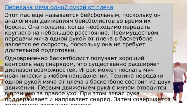 Передача мяча одной рукой от плеча Этот пас еще называется бейсбольным, поскольку он аналогичен движениям бейсболистов во время их броска. Она полезна, когда необходимо передать круглого на небольшое расстояние. Преимуществом передачи мяча одной рукой от плеча в баскетболе является ее скорость, поскольку она не требует длительной подготовки. Одновременно баскетболист получает хороший контроль над снарядом, что существенно расширяет диапазон возможностей. Игрок может послать мяч практически в любом направлении. Техника передачи одной рукой мяча от плеча в баскетболе состоит из двух движений. Первым движением рука с мячом отводится в позицию за правое ухо. При этом левая рука поддерживает и направляет снаряд. Затем совершается толкающее движение вперед. 
