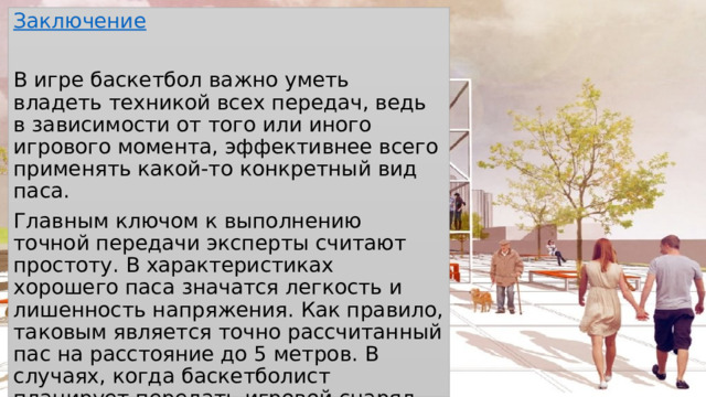 Заключение В игре баскетбол важно уметь владеть техникой всех передач, ведь в зависимости от того или иного игрового момента, эффективнее всего применять какой-то конкретный вид паса. Главным ключом к выполнению точной передачи эксперты считают простоту. В характеристиках хорошего паса значатся легкость и лишенность напряжения. Как правило, таковым является точно рассчитанный пас на расстояние до 5 метров. В случаях, когда баскетболист планирует передать игровой снаряд партнеру по команде, он должен иметь возможность полного обзора площадки и глубоко понимать игровую ситуацию. 