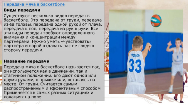 Передача мяча в баскетболе Виды передачи Существуют несколько видов передач в баскетболе. Это передача от груди, передача из-за головы, передача одной рукой от плеча, передача в пол, передача из рук в руки. Все эти виды передач требуют определенного внимания и концентрации между партнерами. Нужно уметь «чувствовать» партнёра и порой отдавать пас не глядя в сторону передачи.  Название передачи Передача мяча в баскетболе называется пас, он используется как в движении, так и статичном положении. Его дают одной или двумя руками, в прыжке или, оставаясь на месте. От груди. Считается самым распространенным и эффективным способом. Применяется в самых разных ситуациях и локациях на поле. 