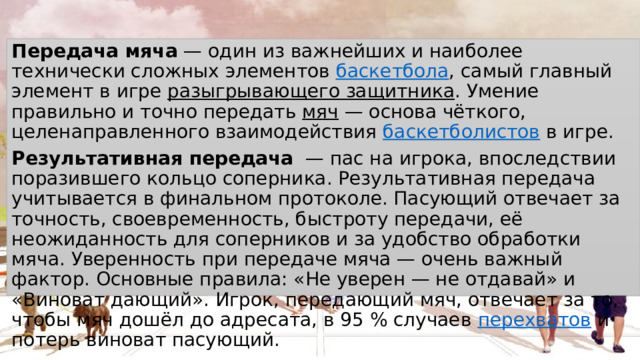 Передача мяча  — один из важнейших и наиболее технически сложных элементов  баскетбола , самый главный элемент в игре  разыгрывающего защитника . Умение правильно и точно передать  мяч  — основа чёткого, целенаправленного взаимодействия  баскетболистов  в игре.  Результативная передача   — пас на игрока, впоследствии поразившего кольцо соперника. Результативная передача учитывается в финальном протоколе. Пасующий отвечает за точность, своевременность, быстроту передачи, её неожиданность для соперников и за удобство обработки мяча. Уверенность при передаче мяча — очень важный фактор. Основные правила: «Не уверен — не отдавай» и «Виноват дающий». Игрок, передающий мяч, отвечает за то, чтобы мяч дошёл до адресата, в 95 % случаев  перехватов  и потерь виноват пасующий. 