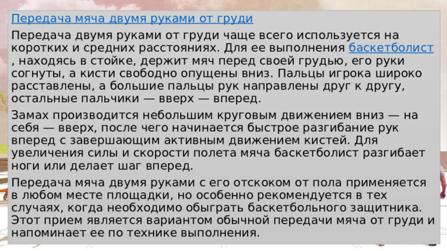 Передача мяча двумя руками от груди Передача двумя руками от груди чаще всего используется на коротких и средних расстояниях. Для ее выполнения  баскетболист , находясь в стойке, держит мяч перед своей грудью, его руки согнуты, а кисти свободно опущены вниз. Пальцы игрока широко расставлены, а большие пальцы рук направлены друг к другу, остальные пальчики — вверх — вперед. Замах производится небольшим круговым движением вниз — на себя — вверх, после чего начинается быстрое разгибание рук вперед с завершающим активным движением кистей. Для увеличения силы и скорости полета мяча баскетболист разгибает ноги или делает шаг вперед. Передача мяча двумя руками с его отскоком от пола применяется в любом месте площадки, но особенно рекомендуется в тех случаях, когда необходимо обыграть баскетбольного защитника. Этот прием является вариантом обычной передачи мяча от груди и напоминает ее по технике выполнения. 