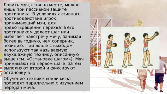 Ловить мяч, стоя на месте, можно лишь при пассивной защите противника. В условиях активного противодействия игрок, принимающий мяч, для предотвращения перехвата его противником делает шаг или выбегает навстречу мячу, занимая более выгодную, чем соперник, позицию. При ловле с выходом используют так называемую двухшажную технику, описанную выше (см. «Остановка шагом»). Мяч принимают на первом шаге, затем выполняют второй и фиксируют остановку в Обучение технике ловли мяча проводят параллельно с изучением передач мяча. 