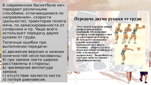 В современном баскетболе мяч передают различными способами, отличающимися по направлению», скорости (дальности), траектории полета мяча, по замаскированности от соперника и пр. Чаще всего используют передачу двумя руками от груди. Типичные ошибки при выполнении передачи: а) движения верхних и нижних конечностей несогласованны;  б) при замахе локти широко расставлены в стороны;  в) чрезмерная амплитуда замаха;  г) отсутствие захлеста кисти;  л) потеря равновесия. 