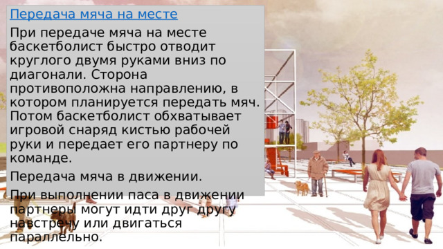 Передача мяча на месте При передаче мяча на месте баскетболист быстро отводит круглого двумя руками вниз по диагонали. Сторона противоположна направлению, в котором планируется передать мяч. Потом баскетболист обхватывает игровой снаряд кистью рабочей руки и передает его партнеру по команде. Передача мяча в движении. При выполнении паса в движении партнеры могут идти друг другу навстречу или двигаться параллельно. 