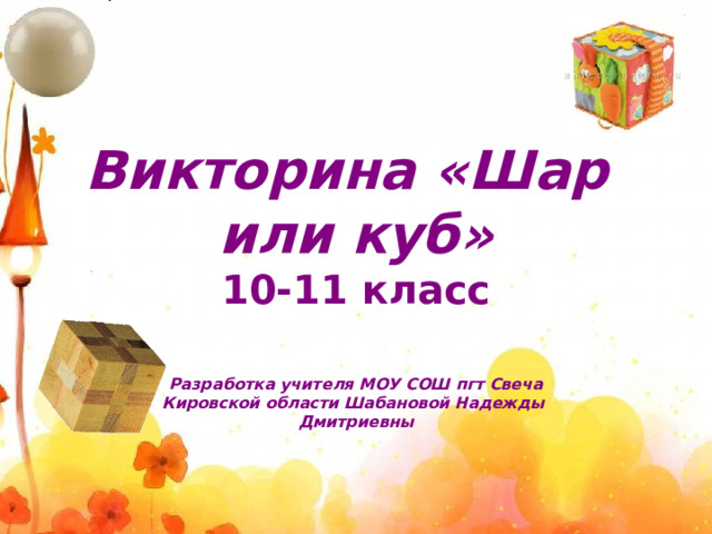 Викторина «Шар или куб»  10-11 класс Разработка учителя МОУ СОШ пгт Свеча Кировской области Шабановой Надежды Дмитриевны  