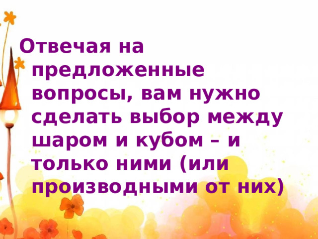 Отвечая на предложенные вопросы, вам нужно сделать выбор между шаром и кубом – и только ними (или производными от них) 