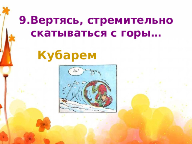 9.Вертясь, стремительно скатываться с горы… Кубарем 